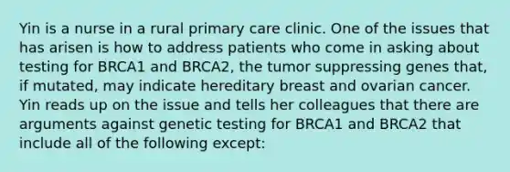 Yin is a nurse in a rural primary care clinic. One of the issues that has arisen is how to address patients who come in asking about testing for BRCA1 and BRCA2, the tumor suppressing genes that, if mutated, may indicate hereditary breast and ovarian cancer. Yin reads up on the issue and tells her colleagues that there are arguments against genetic testing for BRCA1 and BRCA2 that include all of the following except: