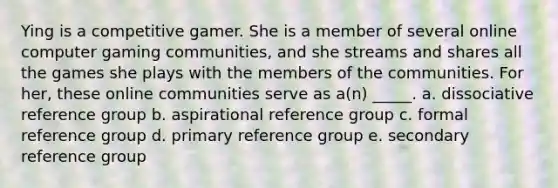 Ying is a competitive gamer. She is a member of several online computer gaming communities, and she streams and shares all the games she plays with the members of the communities. For her, these online communities serve as a(n) _____. a. dissociative reference group b. aspirational reference group c. formal reference group d. primary reference group e. secondary reference group