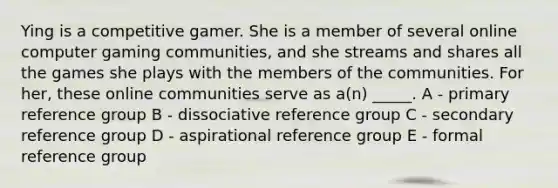 Ying is a competitive gamer. She is a member of several online computer gaming communities, and she streams and shares all the games she plays with the members of the communities. For her, these online communities serve as a(n) _____. A - primary reference group B - dissociative reference group C - secondary reference group D - aspirational reference group E - formal reference group