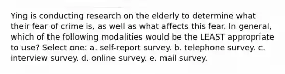 Ying is conducting research on the elderly to determine what their fear of crime is, as well as what affects this fear. In general, which of the following modalities would be the LEAST appropriate to use? Select one: a. self-report survey. b. telephone survey. c. interview survey. d. online survey. e. mail survey.