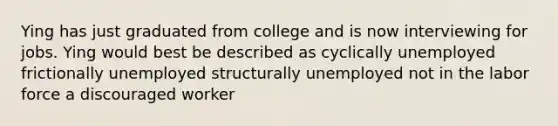 Ying has just graduated from college and is now interviewing for jobs. Ying would best be described as cyclically unemployed frictionally unemployed structurally unemployed not in the labor force a discouraged worker