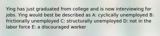 Ying has just graduated from college and is now interviewing for jobs. Ying would best be described as A: cyclically unemployed B: frictionally unemployed C: structurally unemployed D: not in the labor force E: a discouraged worker