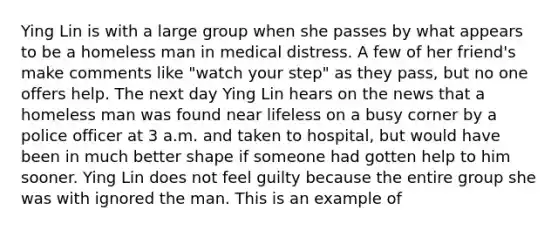 Ying Lin is with a large group when she passes by what appears to be a homeless man in medical distress. A few of her friend's make comments like "watch your step" as they pass, but no one offers help. The next day Ying Lin hears on the news that a homeless man was found near lifeless on a busy corner by a police officer at 3 a.m. and taken to hospital, but would have been in much better shape if someone had gotten help to him sooner. Ying Lin does not feel guilty because the entire group she was with ignored the man. This is an example of