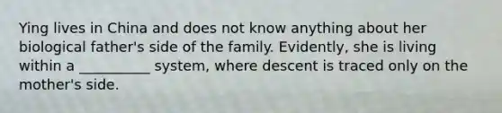 Ying lives in China and does not know anything about her biological father's side of the family. Evidently, she is living within a __________ system, where descent is traced only on the mother's side.