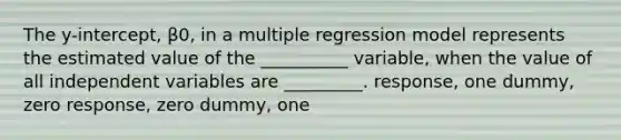 The y-intercept, β0, in a multiple regression model represents the estimated value of the __________ variable, when the value of all independent variables are _________. response, one dummy, zero response, zero dummy, one