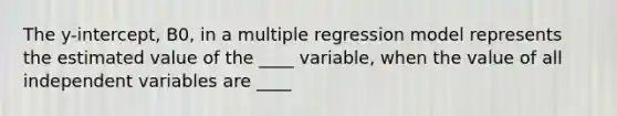 The y-intercept, B0, in a multiple regression model represents the estimated value of the ____ variable, when the value of all independent variables are ____