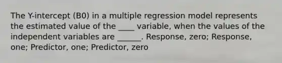 The Y-intercept (B0) in a multiple regression model represents the estimated value of the ____ variable, when the values of the independent variables are ______. Response, zero; Response, one; Predictor, one; Predictor, zero