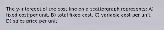 The y-intercept of the cost line on a scattergraph represents: A) fixed cost per unit. B) total fixed cost. C) variable cost per unit. D) sales price per unit.