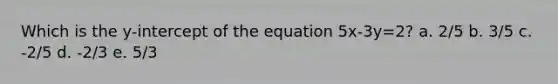 Which is the y-intercept of the equation 5x-3y=2? a. 2/5 b. 3/5 c. -2/5 d. -2/3 e. 5/3