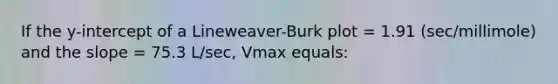 If the y-intercept of a Lineweaver-Burk plot = 1.91 (sec/millimole) and the slope = 75.3 L/sec, Vmax equals: