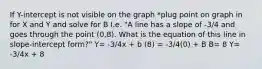 If Y-intercept is not visible on the graph *plug point on graph in for X and Y and solve for B I.e. "A line has a slope of -3/4 and goes through the point (0,8). What is the equation of this line in slope-intercept form?" Y= -3/4x + b (8) = -3/4(0) + B B= 8 Y= -3/4x + 8