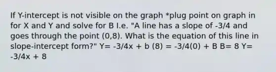 If Y-intercept is not visible on the graph *plug point on graph in for X and Y and solve for B I.e. "A line has a slope of -3/4 and goes through the point (0,8). What is the equation of this line in slope-intercept form?" Y= -3/4x + b (8) = -3/4(0) + B B= 8 Y= -3/4x + 8