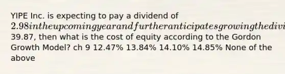 YIPE Inc. is expecting to pay a dividend of 2.98 in the upcoming year and further anticipates growing the dividend at a constant rate of 5% per year, indefinitely. If the current share price is39.87, then what is the cost of equity according to the Gordon Growth Model? ch 9 12.47% 13.84% 14.10% 14.85% None of the above