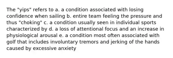 The "yips" refers to a. a condition associated with losing confidence when sailing b. entire team feeling the pressure and thus "choking" c. a condition usually seen in individual sports characterized by d. a loss of attentional focus and an increase in physiological arousal e. a condition most often associated with golf that includes involuntary tremors and jerking of the hands caused by excessive anxiety