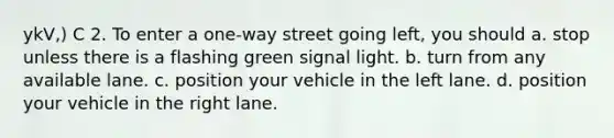 ykV,) C 2. To enter a one-way street going left, you should a. stop unless there is a flashing green signal light. b. turn from any available lane. c. position your vehicle in the left lane. d. position your vehicle in the right lane.