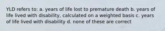 YLD refers to: a. years of life lost to premature death b. years of life lived with disability, calculated on a weighted basis c. years of life lived with disability d. none of these are correct