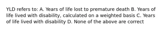 YLD refers to: A. Years of life lost to premature death B. Years of life lived with disability, calculated on a weighted basis C. Years of life lived with disability D. None of the above are correct