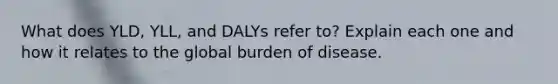 What does YLD, YLL, and DALYs refer to? Explain each one and how it relates to the global burden of disease.