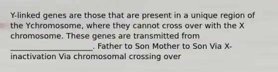 Y-linked genes are those that are present in a unique region of the Ychromosome, where they cannot cross over with the X chromosome. These genes are transmitted from _____________________. Father to Son Mother to Son Via X-inactivation Via chromosomal crossing over