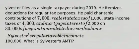 ylvester files as a single taxpayer during 2019. He itemizes deductions for regular tax purposes. He paid charitable contributions of 7,000, real estate taxes of1,000, state income taxes of 4,000, and mortgage interest of2,000 on 30,000 of acquisition indebtedness on his home. Sylvester's regular taxable income is100,000. What is Sylvester's AMTI?