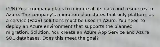 (Y/N) Your company plans to migrate all its data and resources to Azure. The company's migration plan states that only platform as a service (PaaS) solutions must be used in Azure. You need to deploy an Azure environment that supports the planned migration. Solution: You create an Azure App Service and Azure SQL databases. Does this meet the goal?