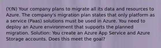 (Y/N) Your company plans to migrate all its data and resources to Azure. The company's migration plan states that only platform as a service (Paas) solutions must be used in Azure. You need to deploy an Azure environment that supports the planned migration. Solution: You create an Azure App Service and Azure Storage accounts. Does this meet the goal?