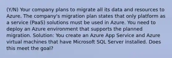 (Y/N) Your company plans to migrate all its data and resources to Azure. The company's migration plan states that only platform as a service (PaaS) solutions must be used in Azure. You need to deploy an Azure environment that supports the planned migration. Solution: You create an Azure App Service and Azure virtual machines that have Microsoft SQL Server installed. Does this meet the goal?