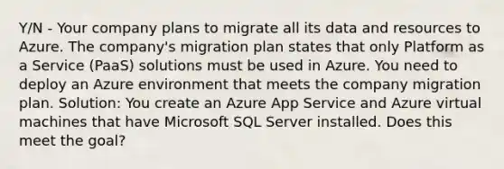 Y/N - Your company plans to migrate all its data and resources to Azure. The company's migration plan states that only Platform as a Service (PaaS) solutions must be used in Azure. You need to deploy an Azure environment that meets the company migration plan. Solution: You create an Azure App Service and Azure virtual machines that have Microsoft SQL Server installed. Does this meet the goal?