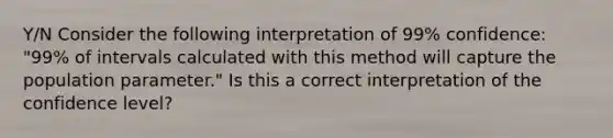 Y/N Consider the following interpretation of 99% confidence: "99% of intervals calculated with this method will capture the population parameter." Is this a correct interpretation of the confidence level?