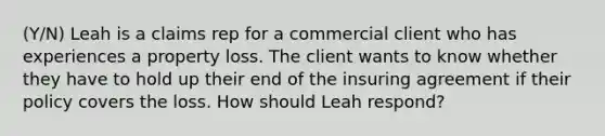 (Y/N) Leah is a claims rep for a commercial client who has experiences a property loss. The client wants to know whether they have to hold up their end of the insuring agreement if their policy covers the loss. How should Leah respond?