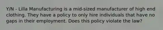 Y/N - Lilla Manufacturing is a mid-sized manufacturer of high end clothing. They have a policy to only hire individuals that have no gaps in their employment. Does this policy violate the law?