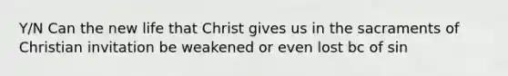 Y/N Can the new life that Christ gives us in the sacraments of Christian invitation be weakened or even lost bc of sin