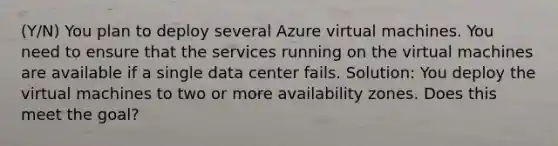 (Y/N) You plan to deploy several Azure virtual machines. You need to ensure that the services running on the virtual machines are available if a single data center fails. Solution: You deploy the virtual machines to two or more availability zones. Does this meet the goal?