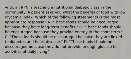 yndi, an RPN is teaching a nutritional diabetic class in the community. A patient asks you what the benefits of food with low glycemic index. Which of the following statements is the most appropriate response? A. "These foods should be encouraged because they have long-term benefits." B. "These foods should be encouraged because they provide energy in the short term." C. "These foods should be discouraged because they are linked to diabetes and heart disease." D. "These foods should be discouraged because they do not provide enough glucose for activities of daily living"