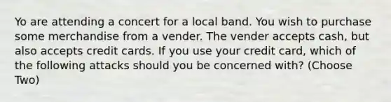 Yo are attending a concert for a local band. You wish to purchase some merchandise from a vender. The vender accepts cash, but also accepts credit cards. If you use your credit card, which of the following attacks should you be concerned with? (Choose Two)