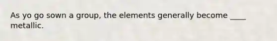 As yo go sown a group, the elements generally become ____ metallic.