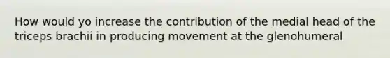 How would yo increase the contribution of the medial head of the triceps brachii in producing movement at the glenohumeral