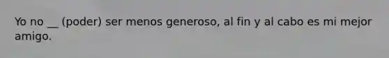 Yo no __ (poder) ser menos generoso, al fin y al cabo es mi mejor amigo.