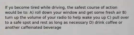 If yo become tired while driving, the safest course of action would be to: A) roll down your window and get some fresh air B) turn up the volume of your radio to help wake you up C) pull over to a safe spot and rest as long as necessary D) drink coffee or another caffeinated beverage