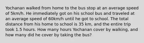 Yochanan walked from home to the bus stop at an average speed of 5km/h. He immediately got on his school bus and traveled at an average speed of 60km/h until he got to school. The total distance from his home to school is 35 km, and the entire trip took 1.5 hours. How many hours Yochanan cover by walking, and how many did he cover by taking the bus?