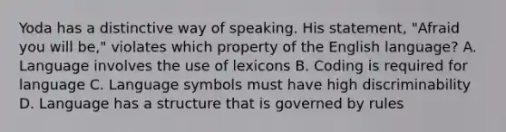 Yoda has a distinctive way of speaking. His statement, "Afraid you will be," violates which property of the English language? A. Language involves the use of lexicons B. Coding is required for language C. Language symbols must have high discriminability D. Language has a structure that is governed by rules