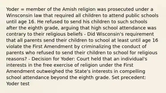 Yoder = member of the Amish religion was prosecuted under a Winsconsin law that required all children to attend public schools until age 16. He refused to send his children to such schools after the eighth grade, arguing that high school attendance was contrary to their religious beliefs - Did Wisconsin's requirement that all parents send their children to school at least until age 16 violate the First Amendment by criminalizing the conduct of parents who refused to send their children to school for religious reasons? - Decision for Yoder: Court held that an individual's interests in the free exercise of religion under the First Amendment outweighed the State's interests in compelling school attendance beyond the eighth grade. Set precedent: Yoder test