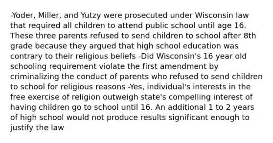 -Yoder, Miller, and Yutzy were prosecuted under Wisconsin law that required all children to attend public school until age 16. These three parents refused to send children to school after 8th grade because they argued that high school education was contrary to their religious beliefs -Did Wisconsin's 16 year old schooling requirement violate the first amendment by criminalizing the conduct of parents who refused to send children to school for religious reasons -Yes, individual's interests in the free exercise of religion outweigh state's compelling interest of having children go to school until 16. An additional 1 to 2 years of high school would not produce results significant enough to justify the law