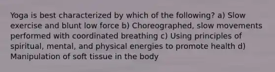 Yoga is best characterized by which of the following? a) Slow exercise and blunt low force b) Choreographed, slow movements performed with coordinated breathing c) Using principles of spiritual, mental, and physical energies to promote health d) Manipulation of soft tissue in the body