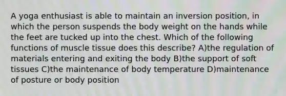 A yoga enthusiast is able to maintain an inversion position, in which the person suspends the body weight on the hands while the feet are tucked up into the chest. Which of the following functions of <a href='https://www.questionai.com/knowledge/kMDq0yZc0j-muscle-tissue' class='anchor-knowledge'>muscle tissue</a> does this describe? A)the regulation of materials entering and exiting the body B)the support of soft tissues C)the maintenance of body temperature D)maintenance of posture or body position