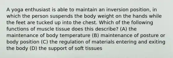 A yoga enthusiast is able to maintain an inversion position, in which the person suspends the body weight on the hands while the feet are tucked up into the chest. Which of the following functions of muscle tissue does this describe? (A) the maintenance of body temperature (B) maintenance of posture or body position (C) the regulation of materials entering and exiting the body (D) the support of soft tissues