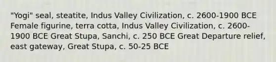 "Yogi" seal, steatite, Indus Valley Civilization, c. 2600-1900 BCE Female figurine, terra cotta, Indus Valley Civilization, c. 2600-1900 BCE Great Stupa, Sanchi, c. 250 BCE Great Departure relief, east gateway, Great Stupa, c. 50-25 BCE