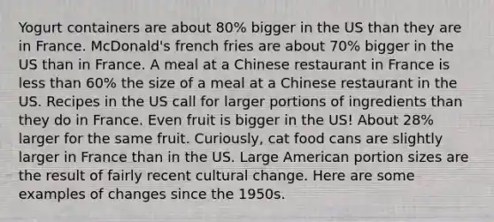 Yogurt containers are about 80% bigger in the US than they are in France. McDonald's french fries are about 70% bigger in the US than in France. A meal at a Chinese restaurant in France is less than 60% the size of a meal at a Chinese restaurant in the US. Recipes in the US call for larger portions of ingredients than they do in France. Even fruit is bigger in the US! About 28% larger for the same fruit. Curiously, cat food cans are slightly larger in France than in the US. Large American portion sizes are the result of fairly recent cultural change. Here are some examples of changes since the 1950s.