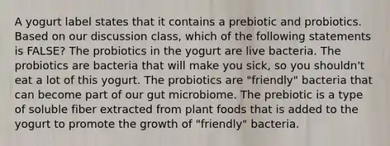 A yogurt label states that it contains a prebiotic and probiotics. Based on our discussion class, which of the following statements is FALSE? The probiotics in the yogurt are live bacteria. The probiotics are bacteria that will make you sick, so you shouldn't eat a lot of this yogurt. The probiotics are "friendly" bacteria that can become part of our gut microbiome. The prebiotic is a type of soluble fiber extracted from plant foods that is added to the yogurt to promote the growth of "friendly" bacteria.