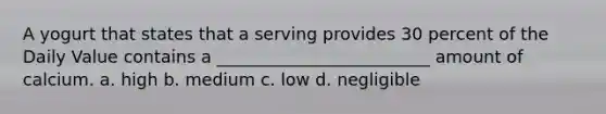 A yogurt that states that a serving provides 30 percent of the Daily Value contains a _________________________ amount of calcium. a. high b. medium c. low d. negligible